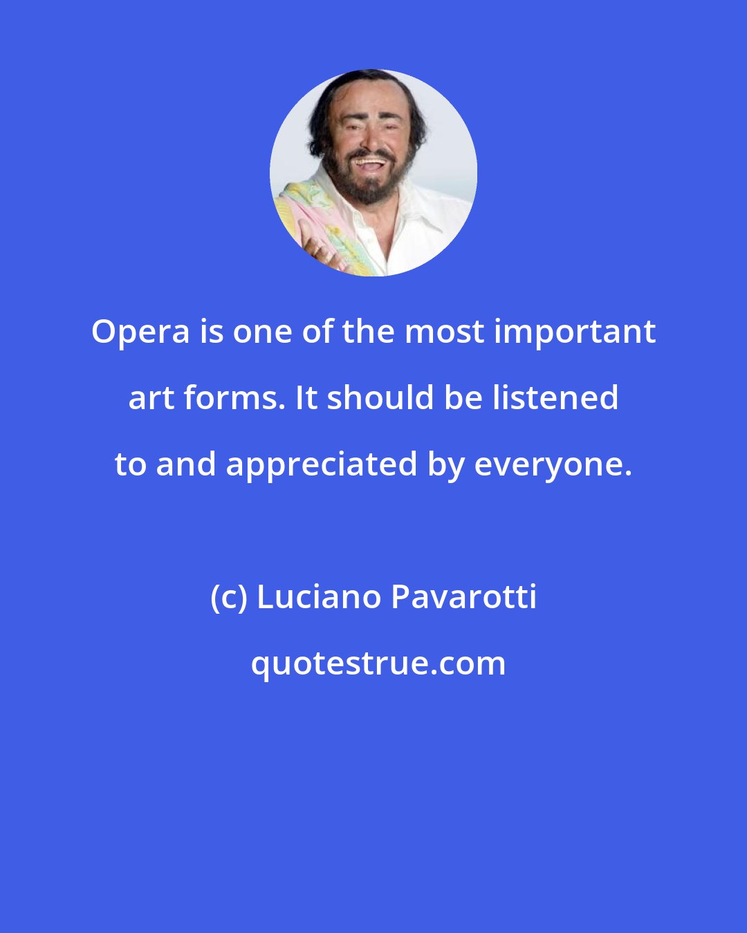 Luciano Pavarotti: Opera is one of the most important art forms. It should be listened to and appreciated by everyone.