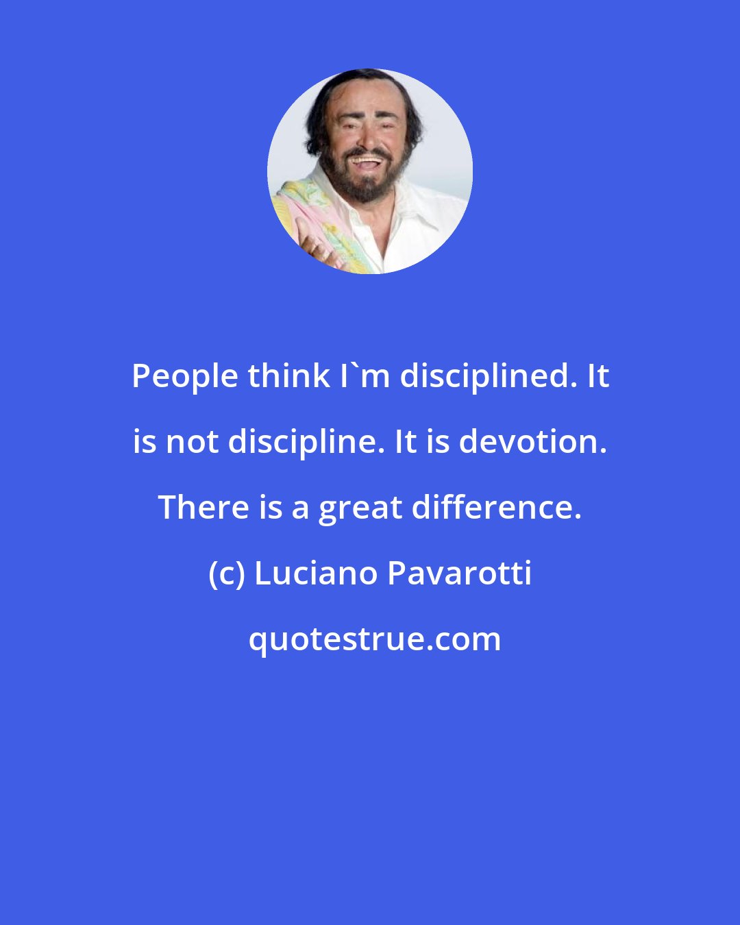 Luciano Pavarotti: People think I'm disciplined. It is not discipline. It is devotion. There is a great difference.