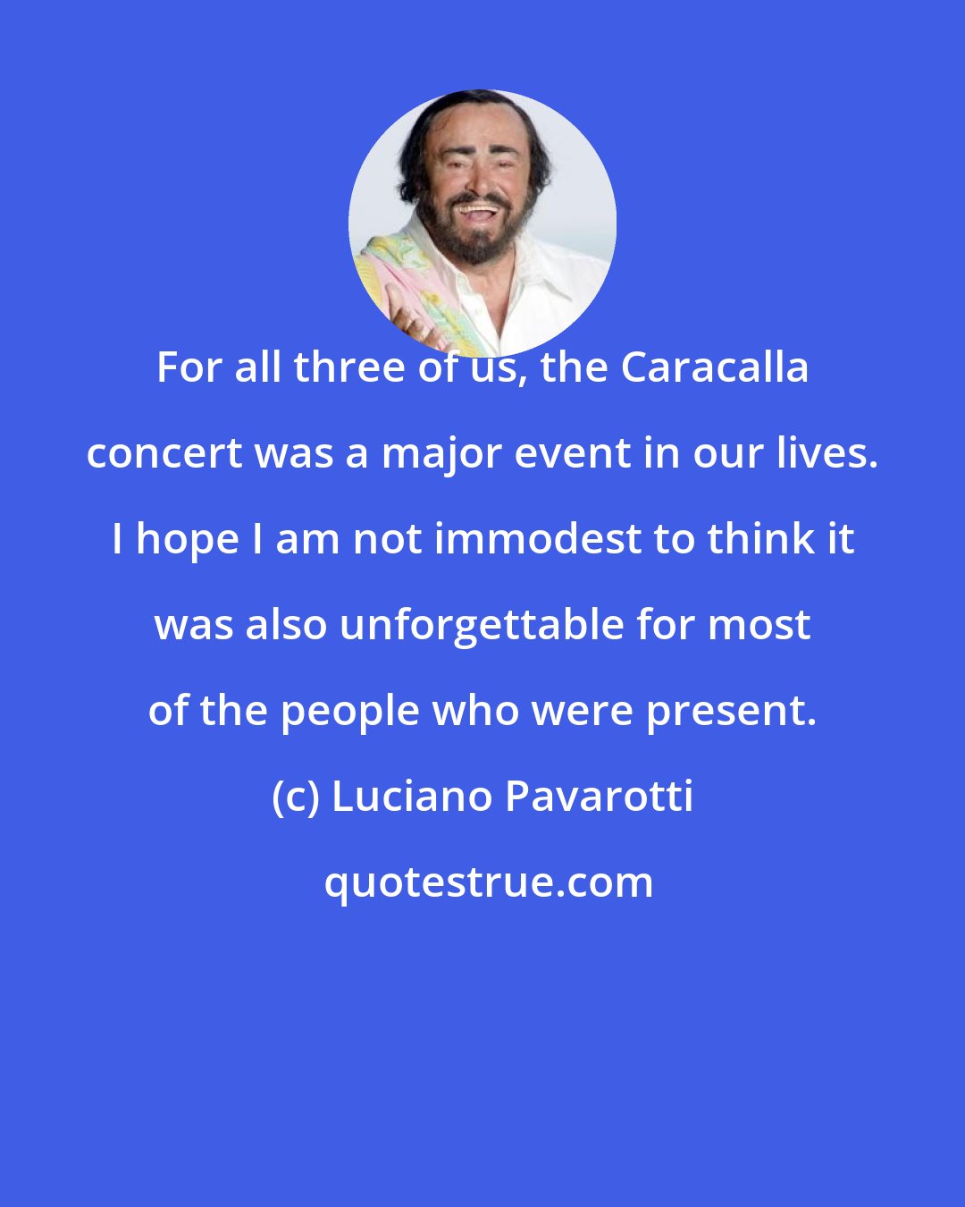 Luciano Pavarotti: For all three of us, the Caracalla concert was a major event in our lives. I hope I am not immodest to think it was also unforgettable for most of the people who were present.