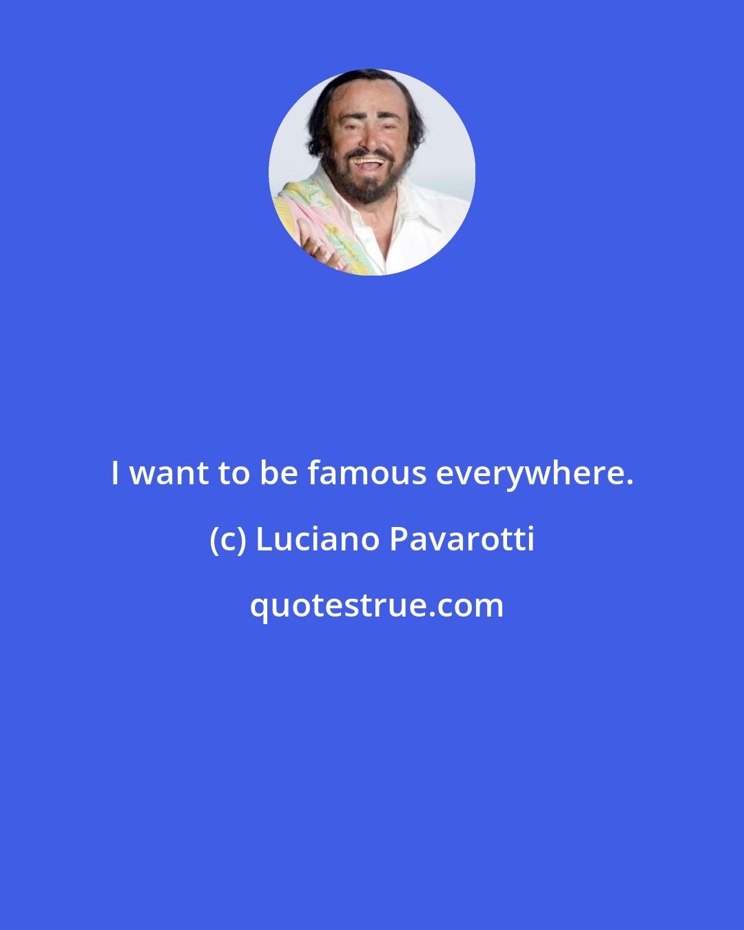 Luciano Pavarotti: I want to be famous everywhere.