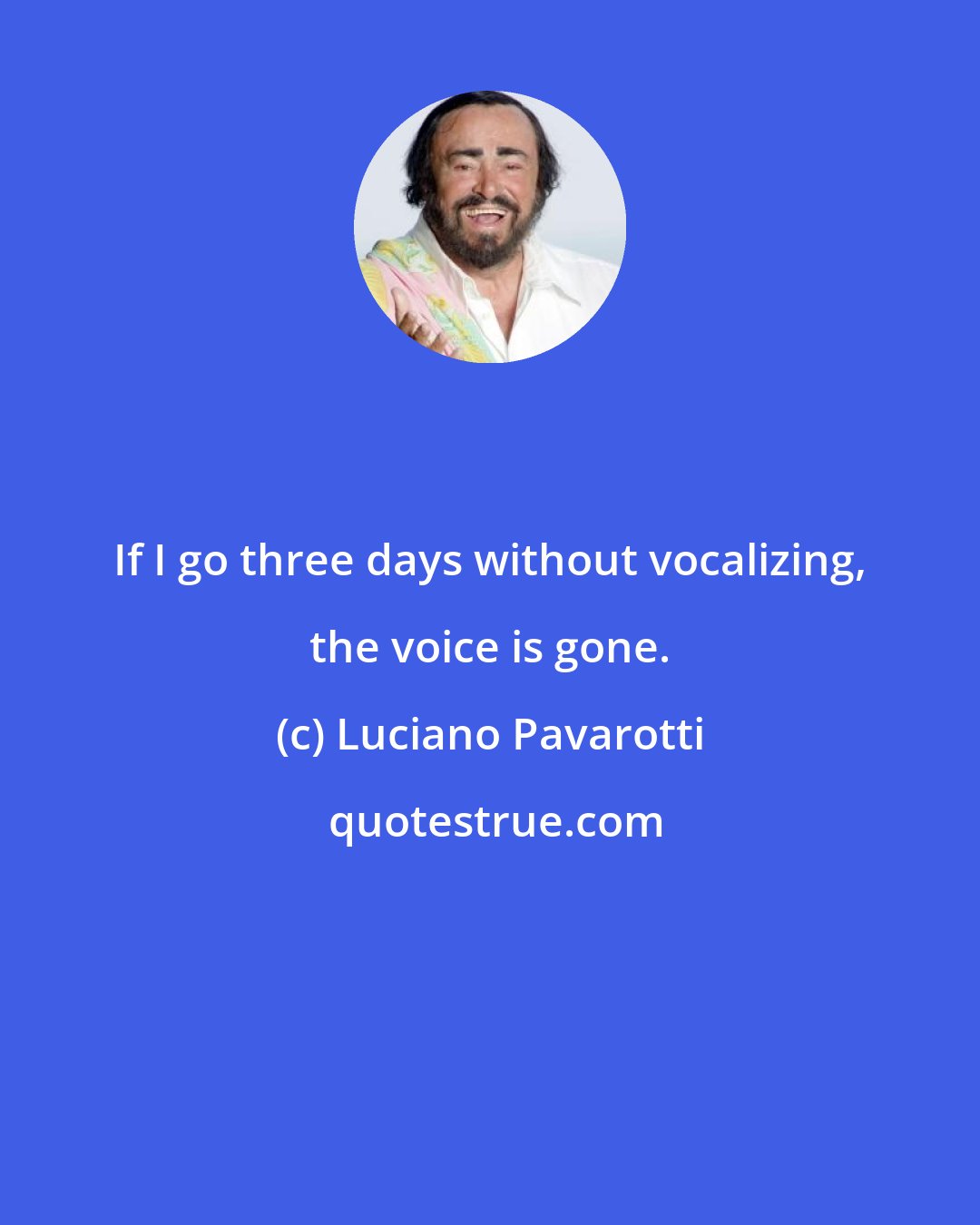 Luciano Pavarotti: If I go three days without vocalizing, the voice is gone.