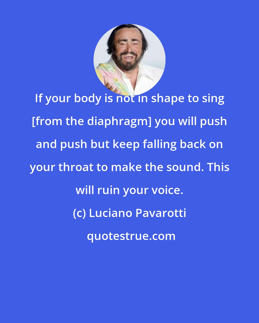 Luciano Pavarotti: If your body is not in shape to sing [from the diaphragm] you will push and push but keep falling back on your throat to make the sound. This will ruin your voice.