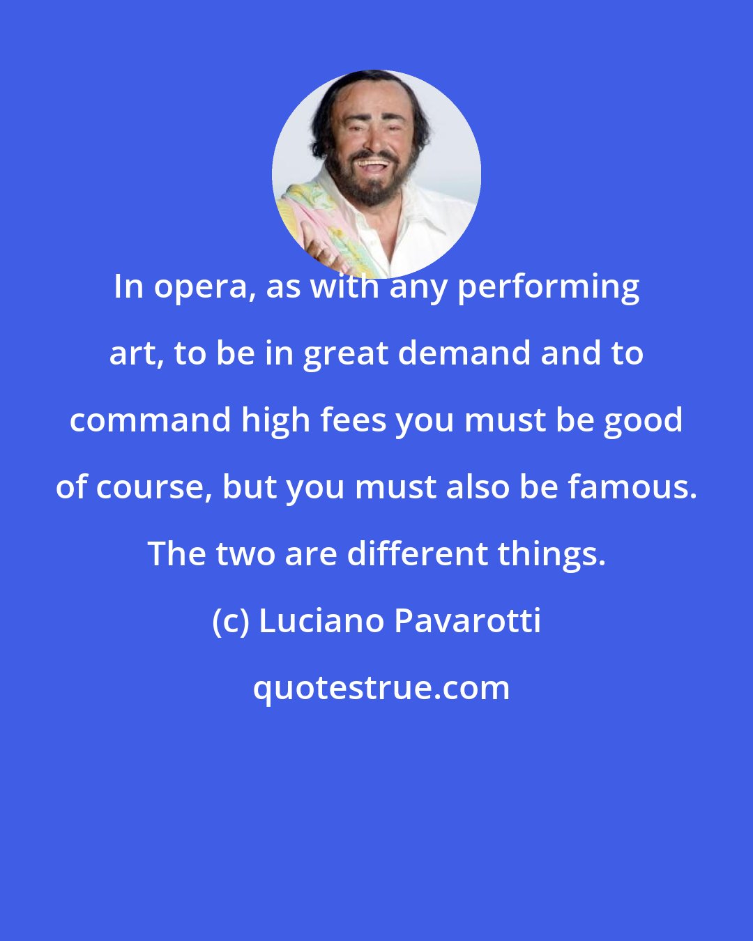 Luciano Pavarotti: In opera, as with any performing art, to be in great demand and to command high fees you must be good of course, but you must also be famous. The two are different things.