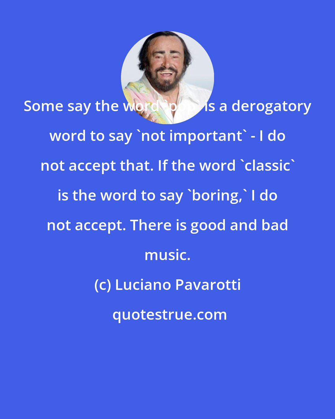 Luciano Pavarotti: Some say the word 'pop' is a derogatory word to say 'not important' - I do not accept that. If the word 'classic' is the word to say 'boring,' I do not accept. There is good and bad music.