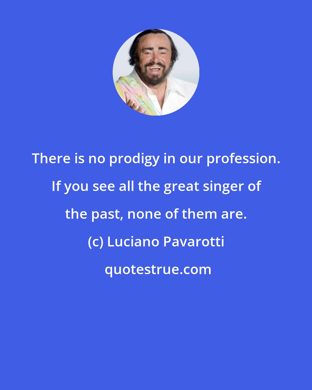 Luciano Pavarotti: There is no prodigy in our profession. If you see all the great singer of the past, none of them are.