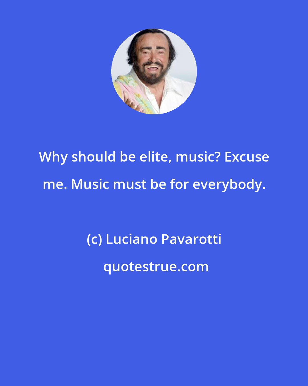 Luciano Pavarotti: Why should be elite, music? Excuse me. Music must be for everybody.