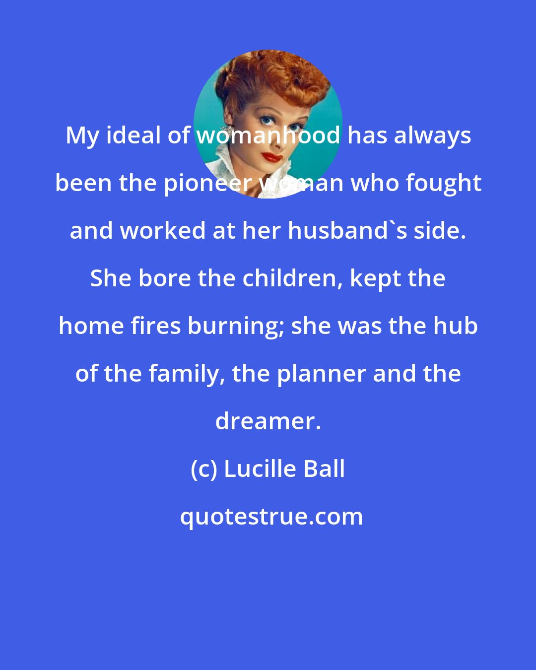 Lucille Ball: My ideal of womanhood has always been the pioneer woman who fought and worked at her husband's side. She bore the children, kept the home fires burning; she was the hub of the family, the planner and the dreamer.