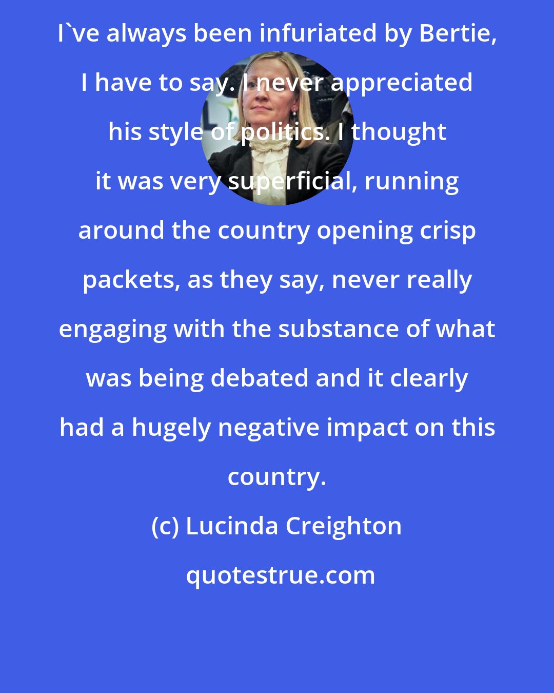 Lucinda Creighton: I've always been infuriated by Bertie, I have to say. I never appreciated his style of politics. I thought it was very superficial, running around the country opening crisp packets, as they say, never really engaging with the substance of what was being debated and it clearly had a hugely negative impact on this country.