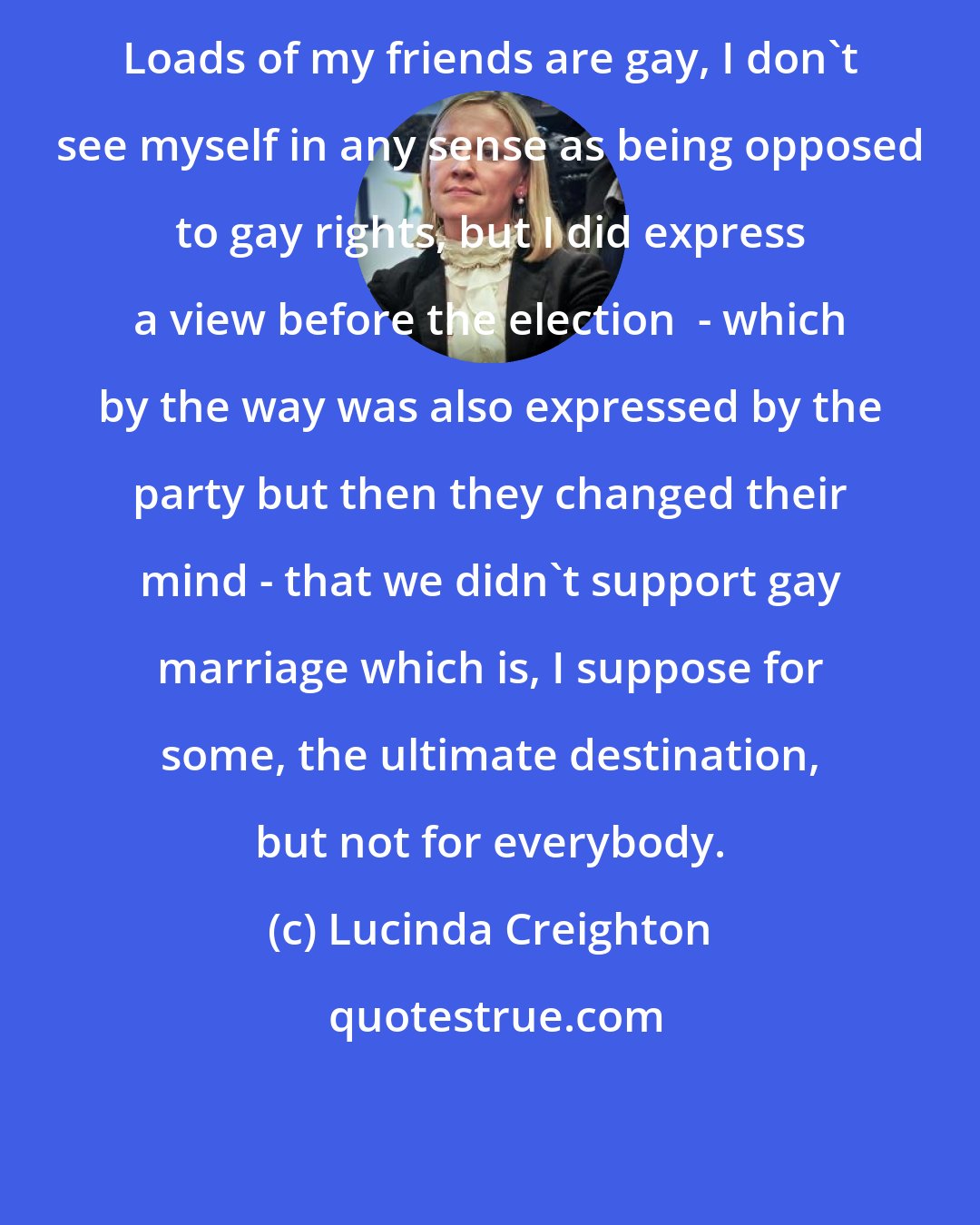 Lucinda Creighton: Loads of my friends are gay, I don't see myself in any sense as being opposed to gay rights, but I did express a view before the election  - which by the way was also expressed by the party but then they changed their mind - that we didn't support gay marriage which is, I suppose for some, the ultimate destination, but not for everybody.