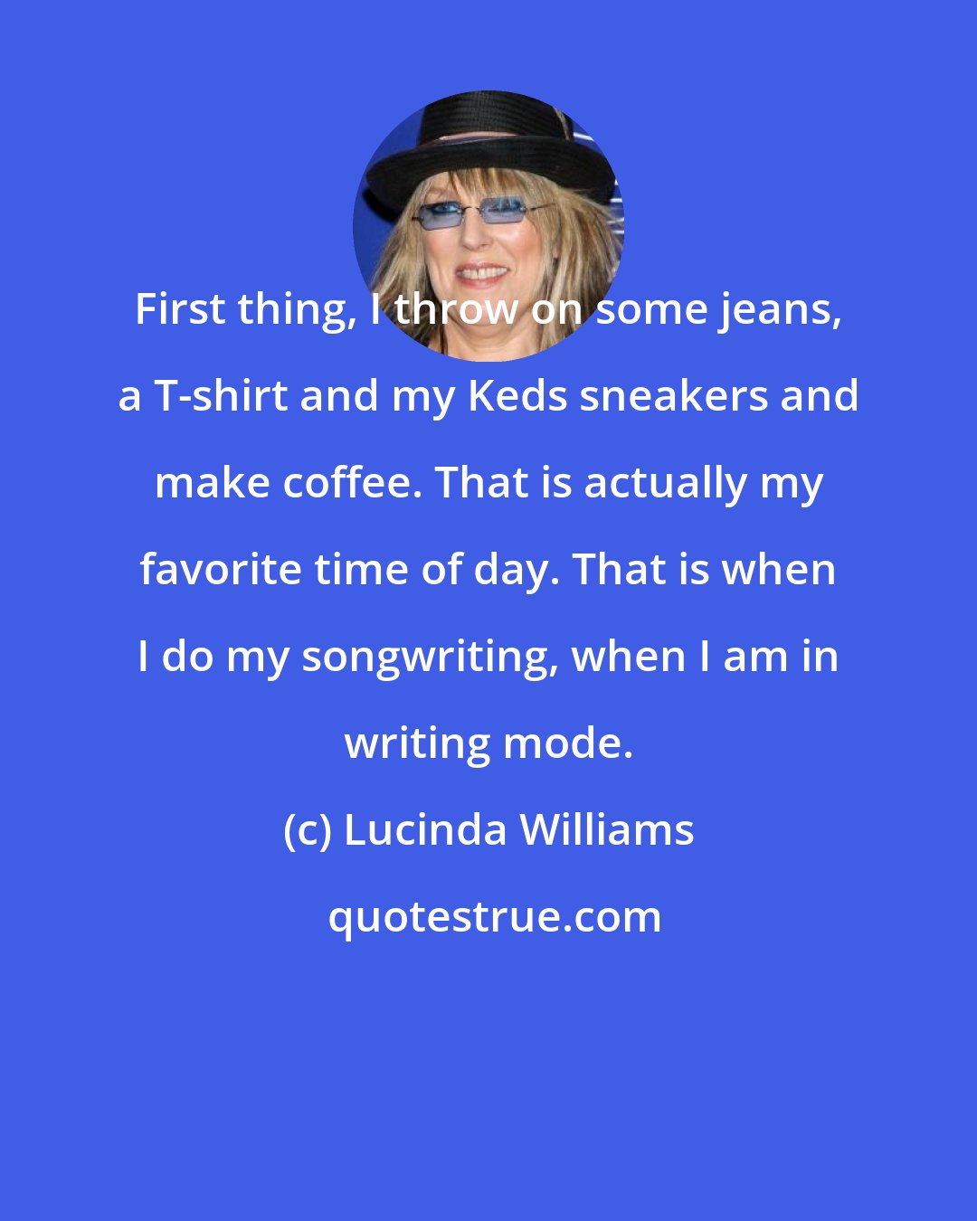 Lucinda Williams: First thing, I throw on some jeans, a T-shirt and my Keds sneakers and make coffee. That is actually my favorite time of day. That is when I do my songwriting, when I am in writing mode.