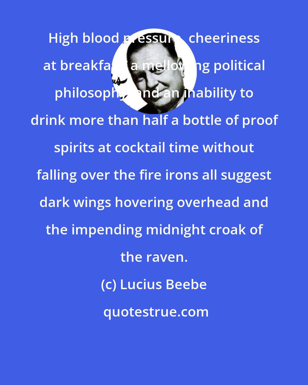 Lucius Beebe: High blood pressure, cheeriness at breakfast, a mellowing political philosophy, and an inability to drink more than half a bottle of proof spirits at cocktail time without falling over the fire irons all suggest dark wings hovering overhead and the impending midnight croak of the raven.