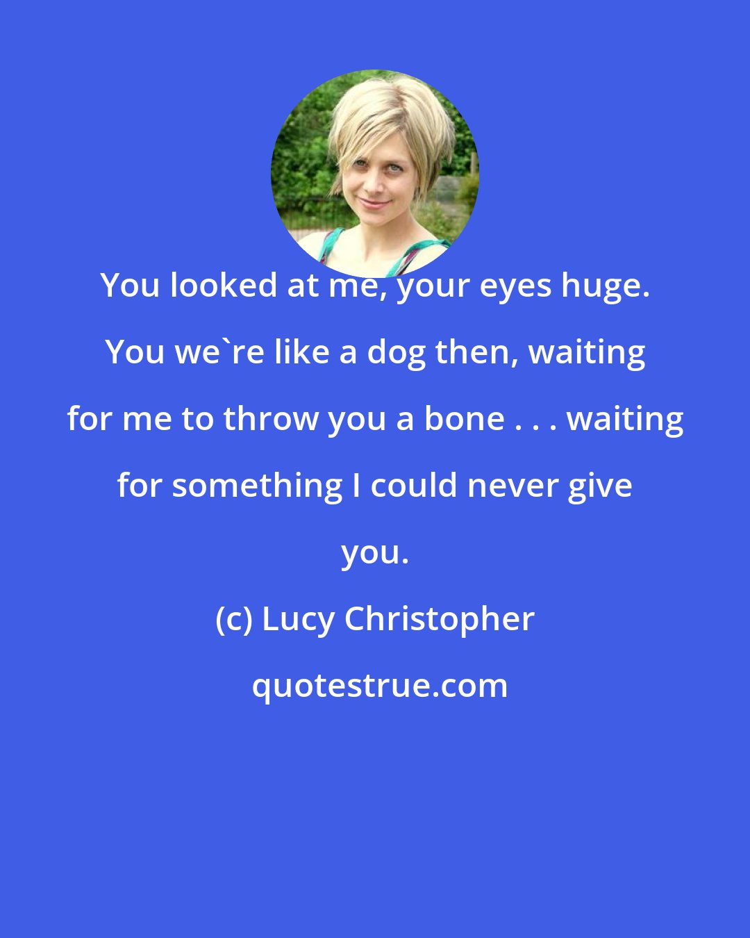 Lucy Christopher: You looked at me, your eyes huge. You we're like a dog then, waiting for me to throw you a bone . . . waiting for something I could never give you.