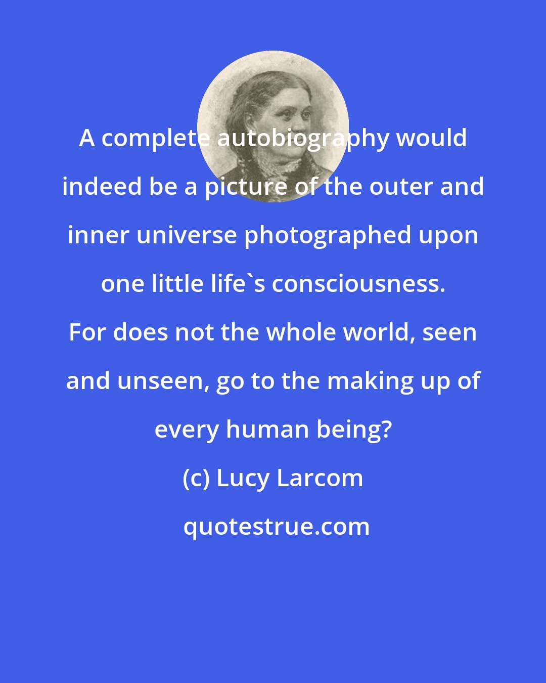 Lucy Larcom: A complete autobiography would indeed be a picture of the outer and inner universe photographed upon one little life's consciousness. For does not the whole world, seen and unseen, go to the making up of every human being?