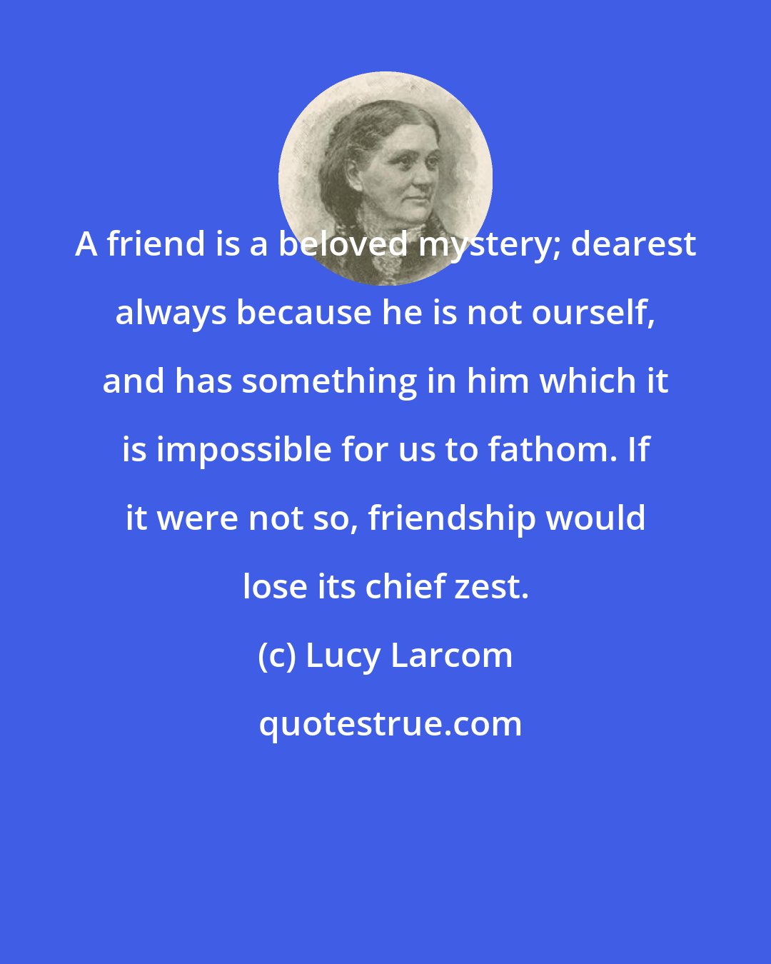 Lucy Larcom: A friend is a beloved mystery; dearest always because he is not ourself, and has something in him which it is impossible for us to fathom. If it were not so, friendship would lose its chief zest.