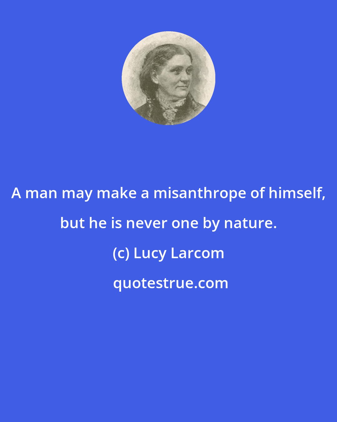 Lucy Larcom: A man may make a misanthrope of himself, but he is never one by nature.