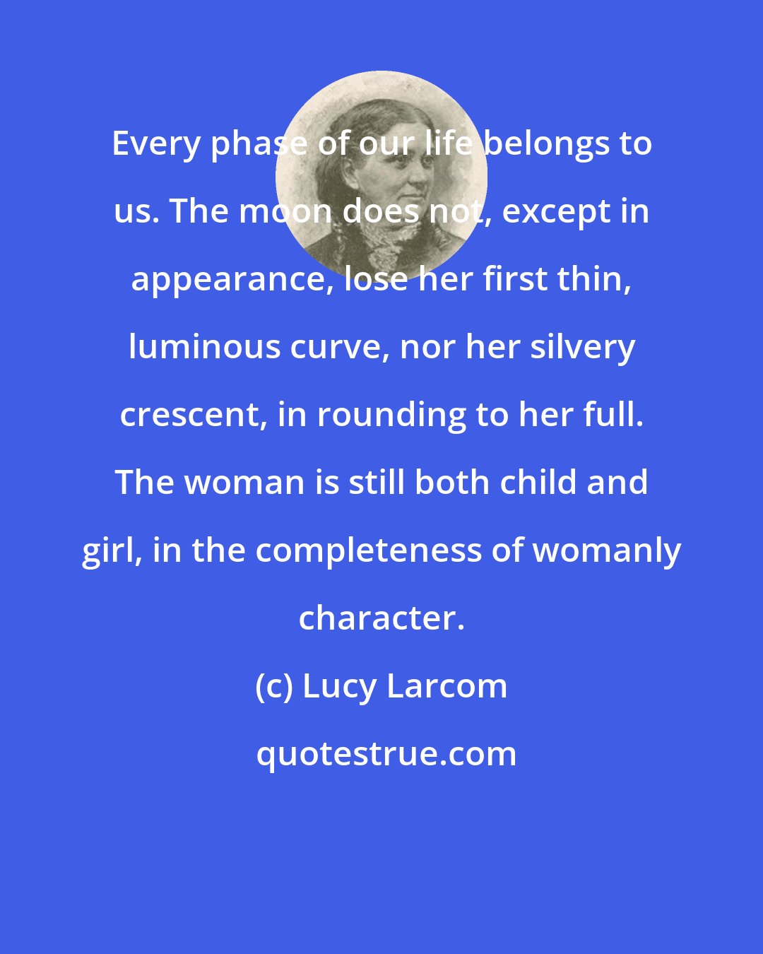 Lucy Larcom: Every phase of our life belongs to us. The moon does not, except in appearance, lose her first thin, luminous curve, nor her silvery crescent, in rounding to her full. The woman is still both child and girl, in the completeness of womanly character.