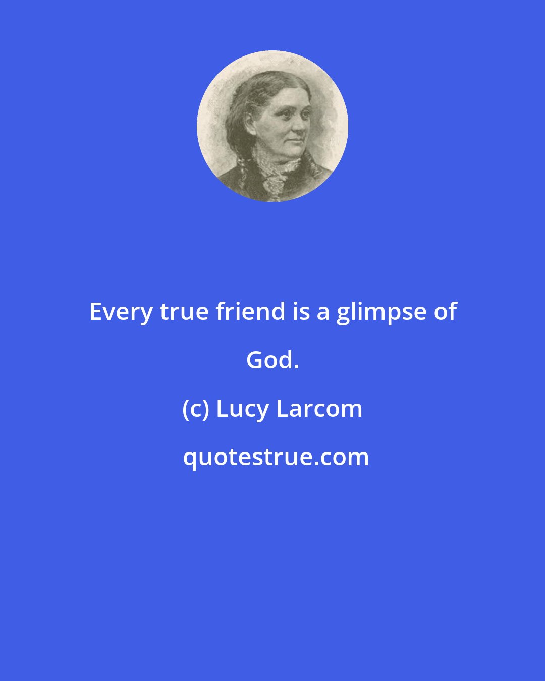 Lucy Larcom: Every true friend is a glimpse of God.