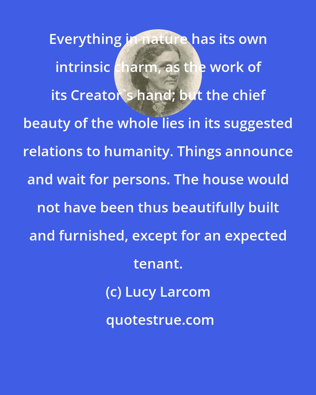 Lucy Larcom: Everything in nature has its own intrinsic charm, as the work of its Creator's hand; but the chief beauty of the whole lies in its suggested relations to humanity. Things announce and wait for persons. The house would not have been thus beautifully built and furnished, except for an expected tenant.