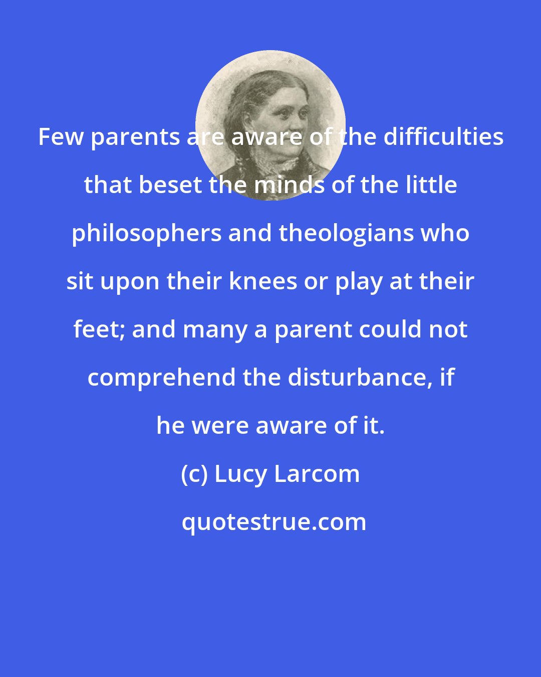 Lucy Larcom: Few parents are aware of the difficulties that beset the minds of the little philosophers and theologians who sit upon their knees or play at their feet; and many a parent could not comprehend the disturbance, if he were aware of it.