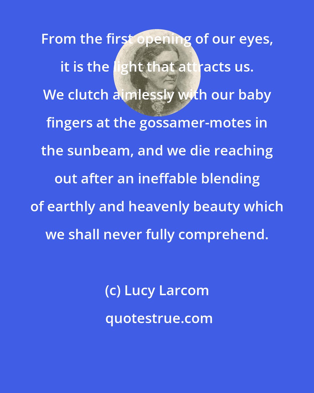 Lucy Larcom: From the first opening of our eyes, it is the light that attracts us. We clutch aimlessly with our baby fingers at the gossamer-motes in the sunbeam, and we die reaching out after an ineffable blending of earthly and heavenly beauty which we shall never fully comprehend.