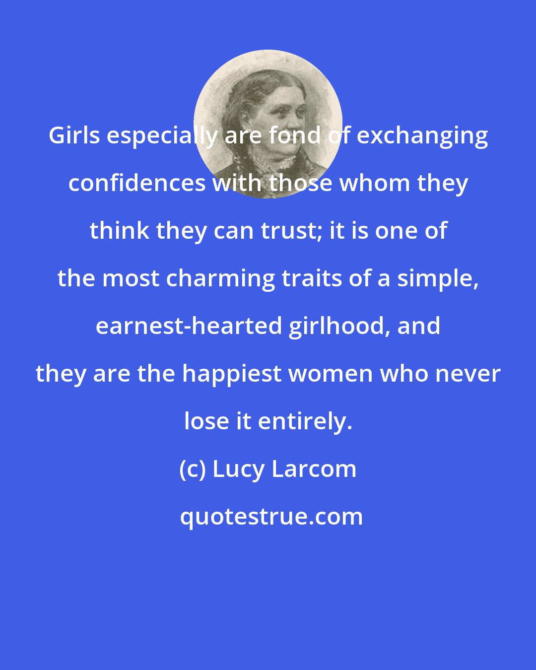 Lucy Larcom: Girls especially are fond of exchanging confidences with those whom they think they can trust; it is one of the most charming traits of a simple, earnest-hearted girlhood, and they are the happiest women who never lose it entirely.