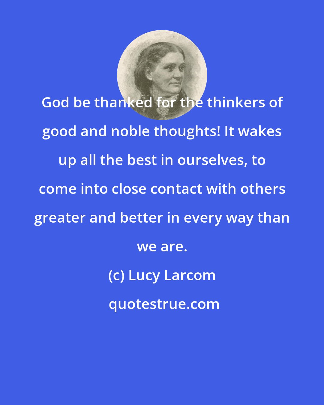 Lucy Larcom: God be thanked for the thinkers of good and noble thoughts! It wakes up all the best in ourselves, to come into close contact with others greater and better in every way than we are.