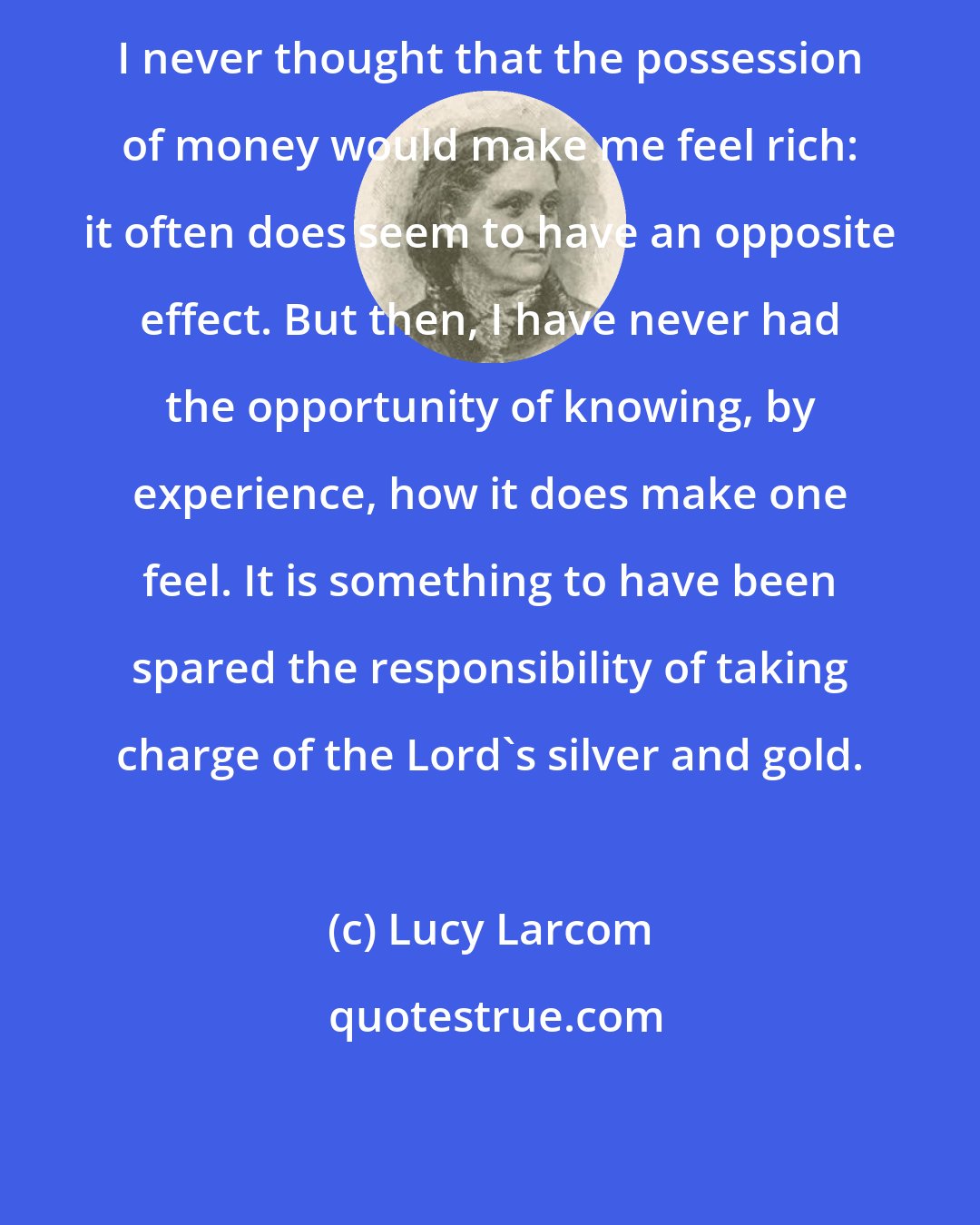 Lucy Larcom: I never thought that the possession of money would make me feel rich: it often does seem to have an opposite effect. But then, I have never had the opportunity of knowing, by experience, how it does make one feel. It is something to have been spared the responsibility of taking charge of the Lord's silver and gold.