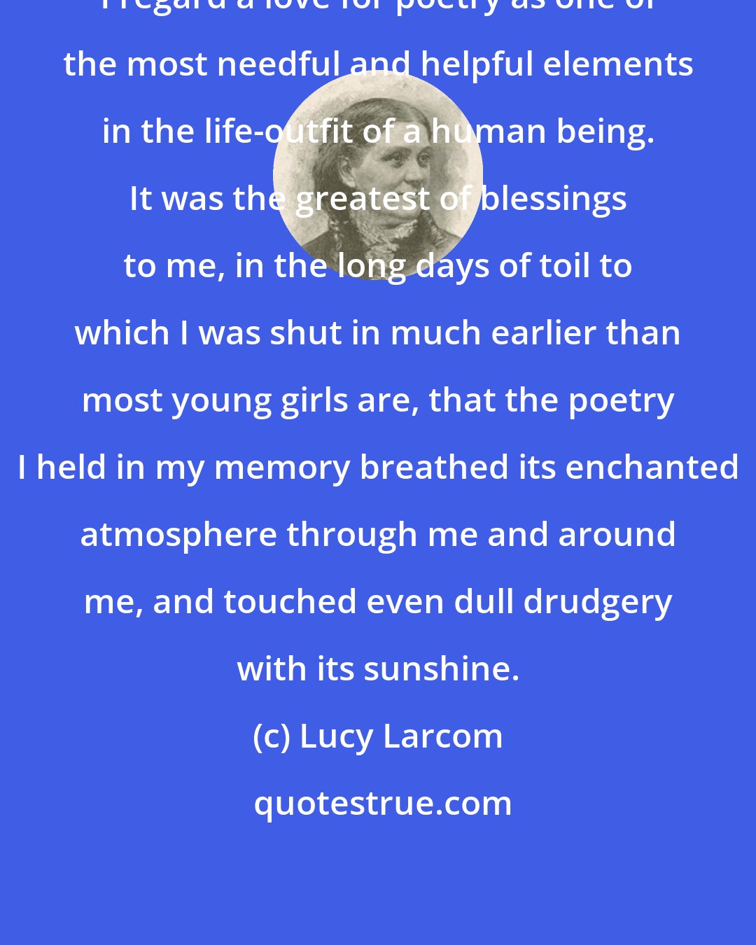 Lucy Larcom: I regard a love for poetry as one of the most needful and helpful elements in the life-outfit of a human being. It was the greatest of blessings to me, in the long days of toil to which I was shut in much earlier than most young girls are, that the poetry I held in my memory breathed its enchanted atmosphere through me and around me, and touched even dull drudgery with its sunshine.