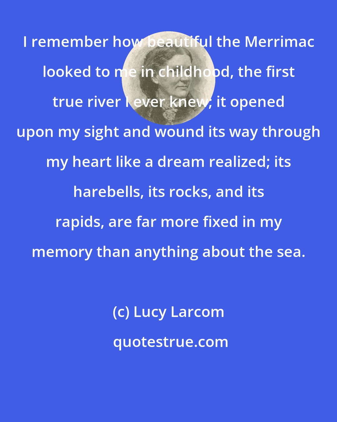 Lucy Larcom: I remember how beautiful the Merrimac looked to me in childhood, the first true river I ever knew; it opened upon my sight and wound its way through my heart like a dream realized; its harebells, its rocks, and its rapids, are far more fixed in my memory than anything about the sea.