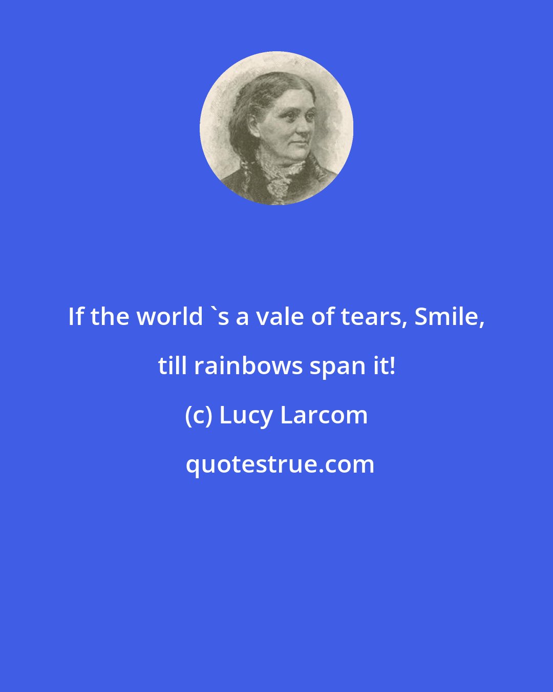 Lucy Larcom: If the world 's a vale of tears, Smile, till rainbows span it!