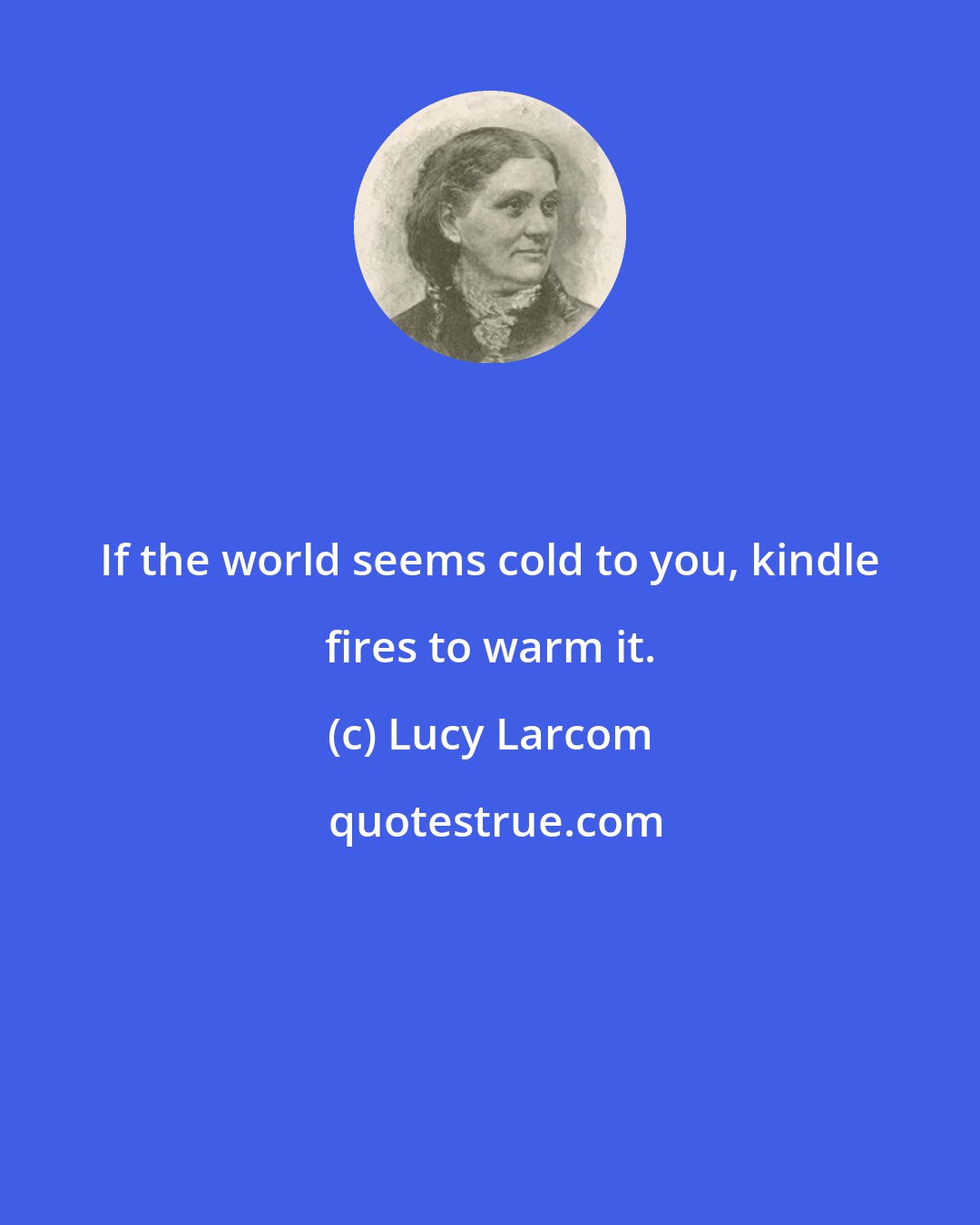 Lucy Larcom: If the world seems cold to you, kindle fires to warm it.