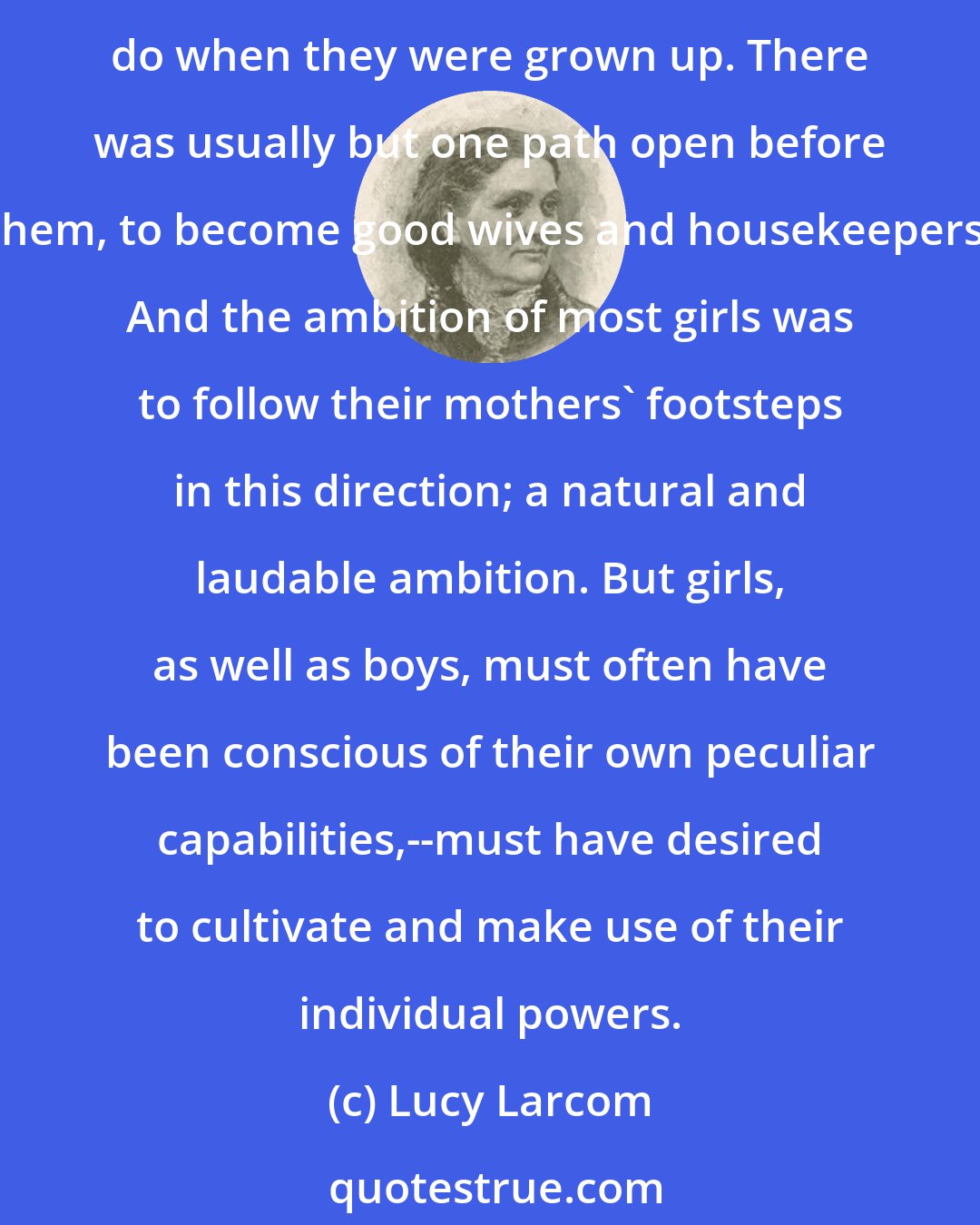 Lucy Larcom: In the older times it was seldom said to little girls, as it always has been said to boys, that they ought to have some definite plan, while they were children, what to be and do when they were grown up. There was usually but one path open before them, to become good wives and housekeepers. And the ambition of most girls was to follow their mothers' footsteps in this direction; a natural and laudable ambition. But girls, as well as boys, must often have been conscious of their own peculiar capabilities,--must have desired to cultivate and make use of their individual powers.