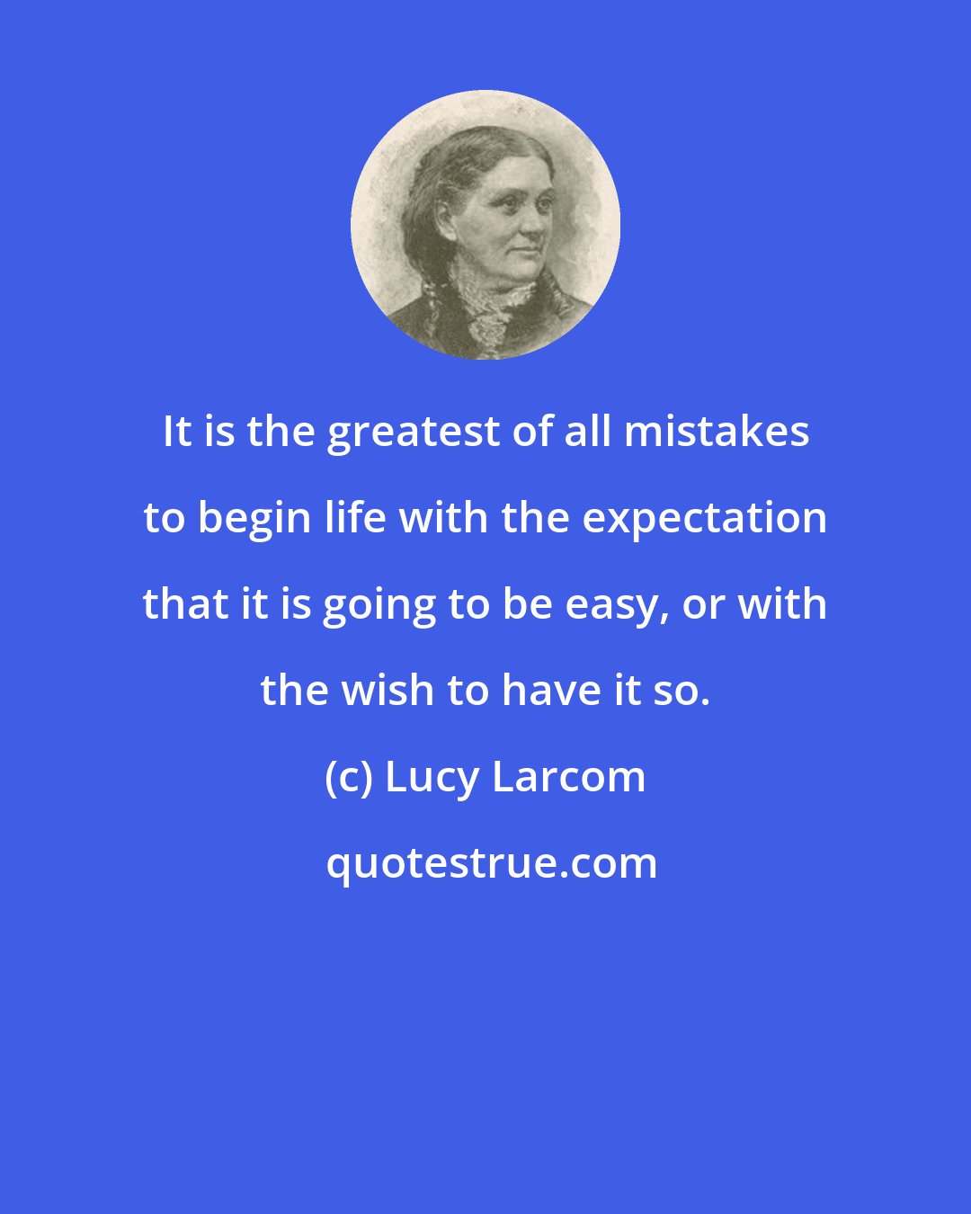 Lucy Larcom: It is the greatest of all mistakes to begin life with the expectation that it is going to be easy, or with the wish to have it so.