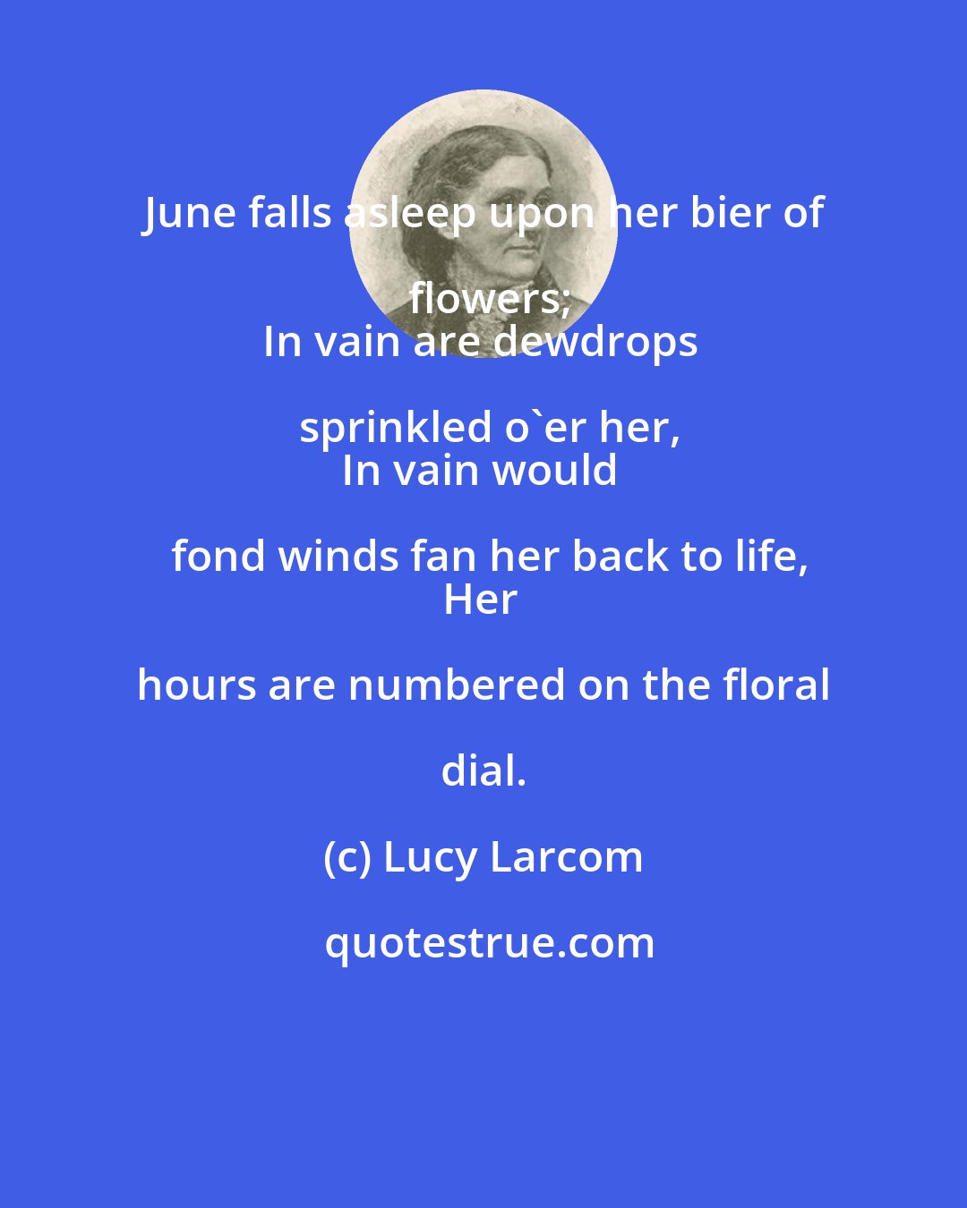 Lucy Larcom: June falls asleep upon her bier of flowers;
In vain are dewdrops sprinkled o'er her,
In vain would fond winds fan her back to life,
Her hours are numbered on the floral dial.