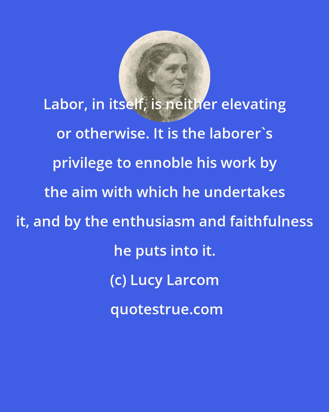 Lucy Larcom: Labor, in itself, is neither elevating or otherwise. It is the laborer's privilege to ennoble his work by the aim with which he undertakes it, and by the enthusiasm and faithfulness he puts into it.