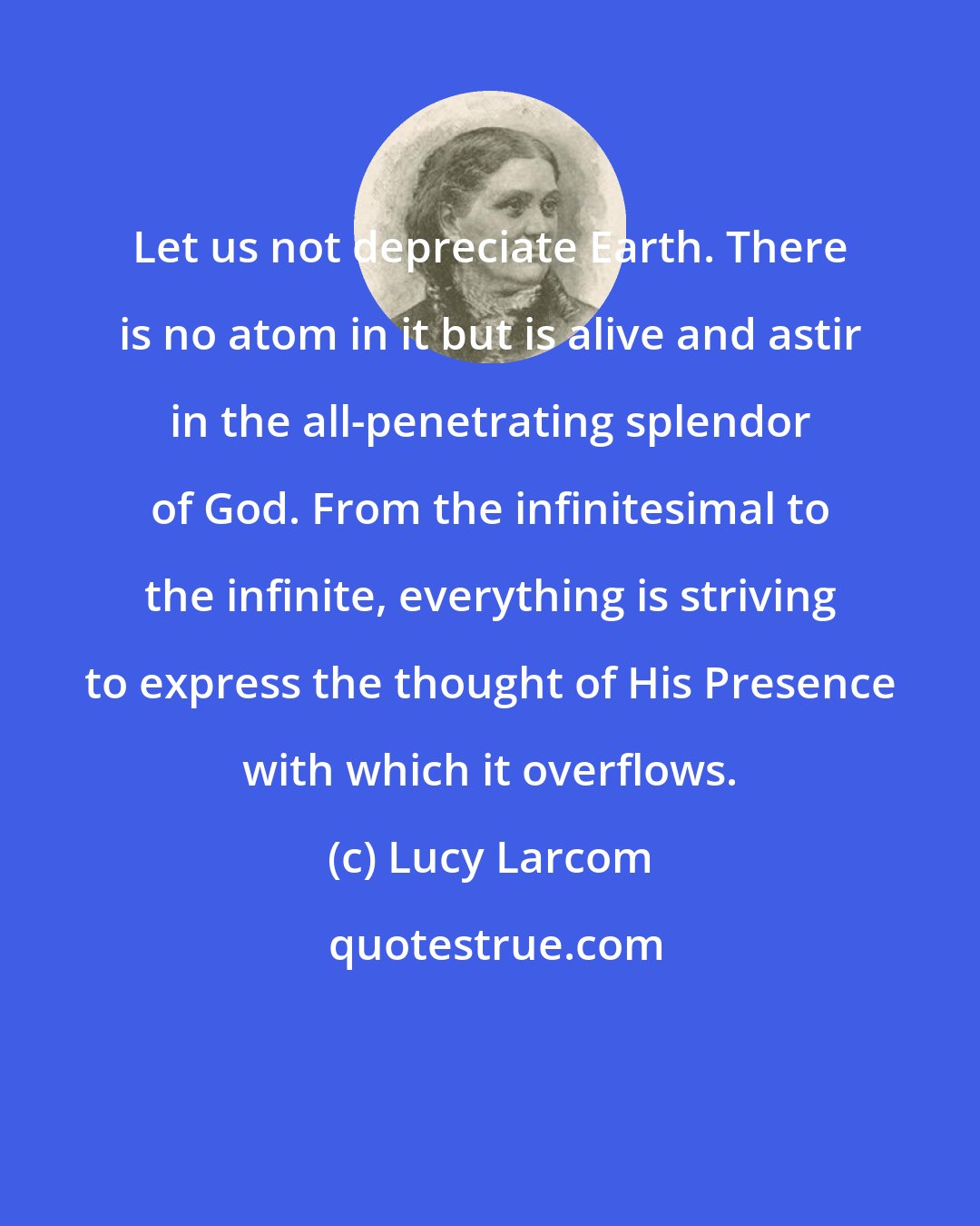 Lucy Larcom: Let us not depreciate Earth. There is no atom in it but is alive and astir in the all-penetrating splendor of God. From the infinitesimal to the infinite, everything is striving to express the thought of His Presence with which it overflows.