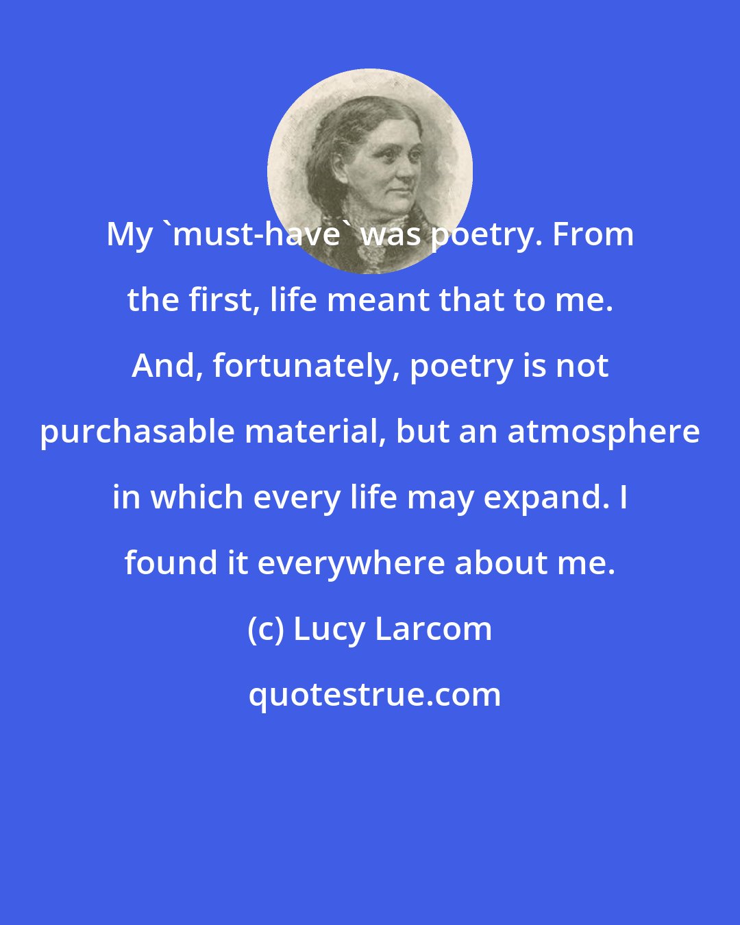 Lucy Larcom: My 'must-have' was poetry. From the first, life meant that to me. And, fortunately, poetry is not purchasable material, but an atmosphere in which every life may expand. I found it everywhere about me.