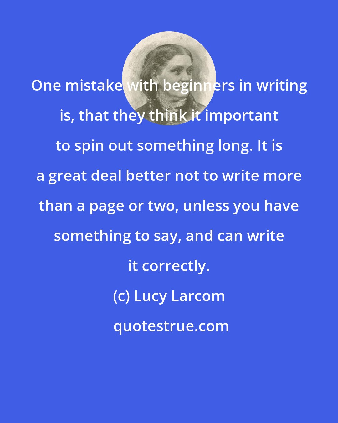 Lucy Larcom: One mistake with beginners in writing is, that they think it important to spin out something long. It is a great deal better not to write more than a page or two, unless you have something to say, and can write it correctly.