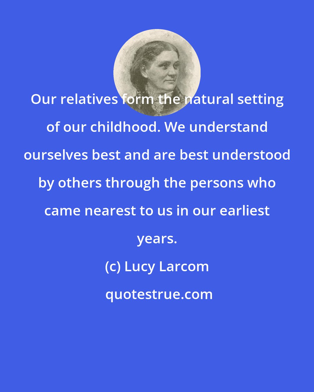 Lucy Larcom: Our relatives form the natural setting of our childhood. We understand ourselves best and are best understood by others through the persons who came nearest to us in our earliest years.