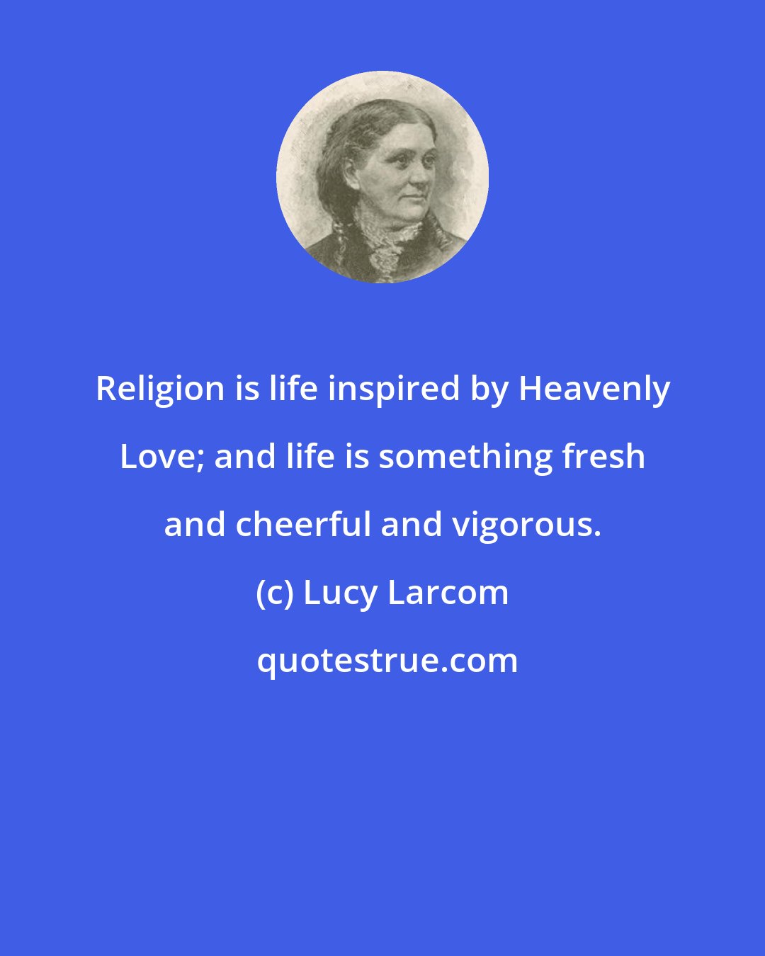 Lucy Larcom: Religion is life inspired by Heavenly Love; and life is something fresh and cheerful and vigorous.