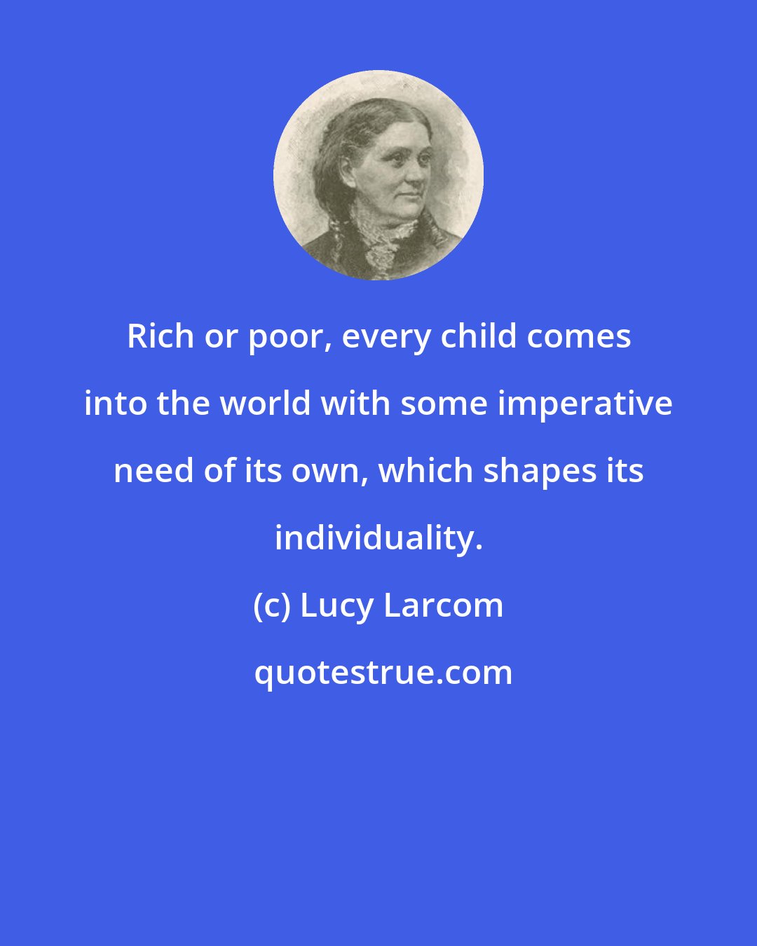 Lucy Larcom: Rich or poor, every child comes into the world with some imperative need of its own, which shapes its individuality.