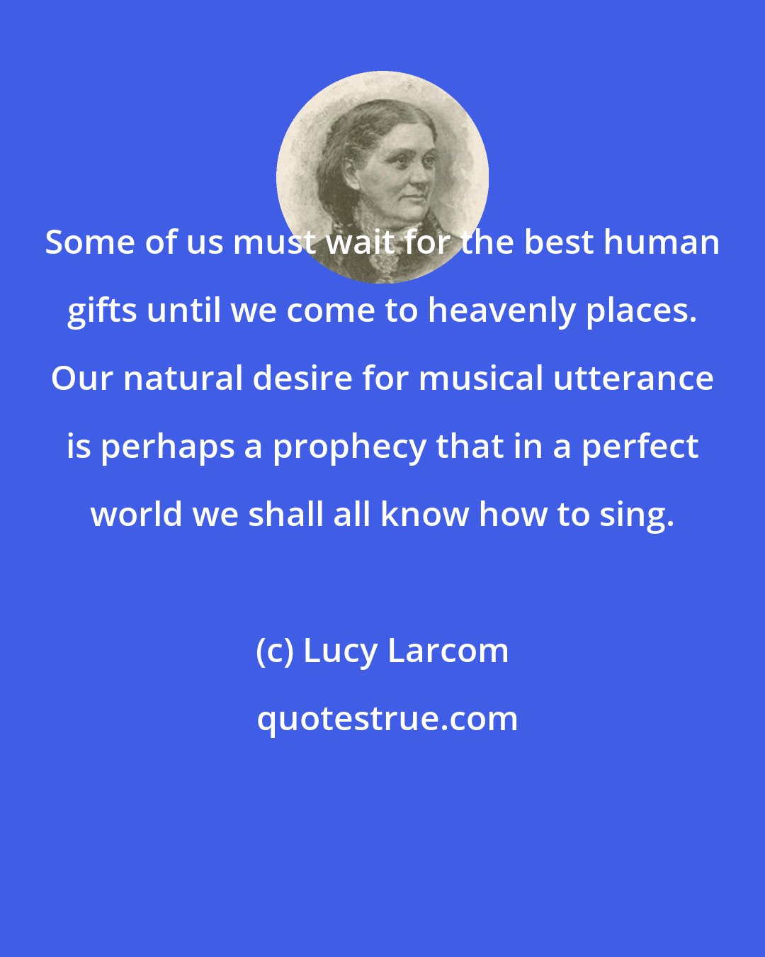 Lucy Larcom: Some of us must wait for the best human gifts until we come to heavenly places. Our natural desire for musical utterance is perhaps a prophecy that in a perfect world we shall all know how to sing.