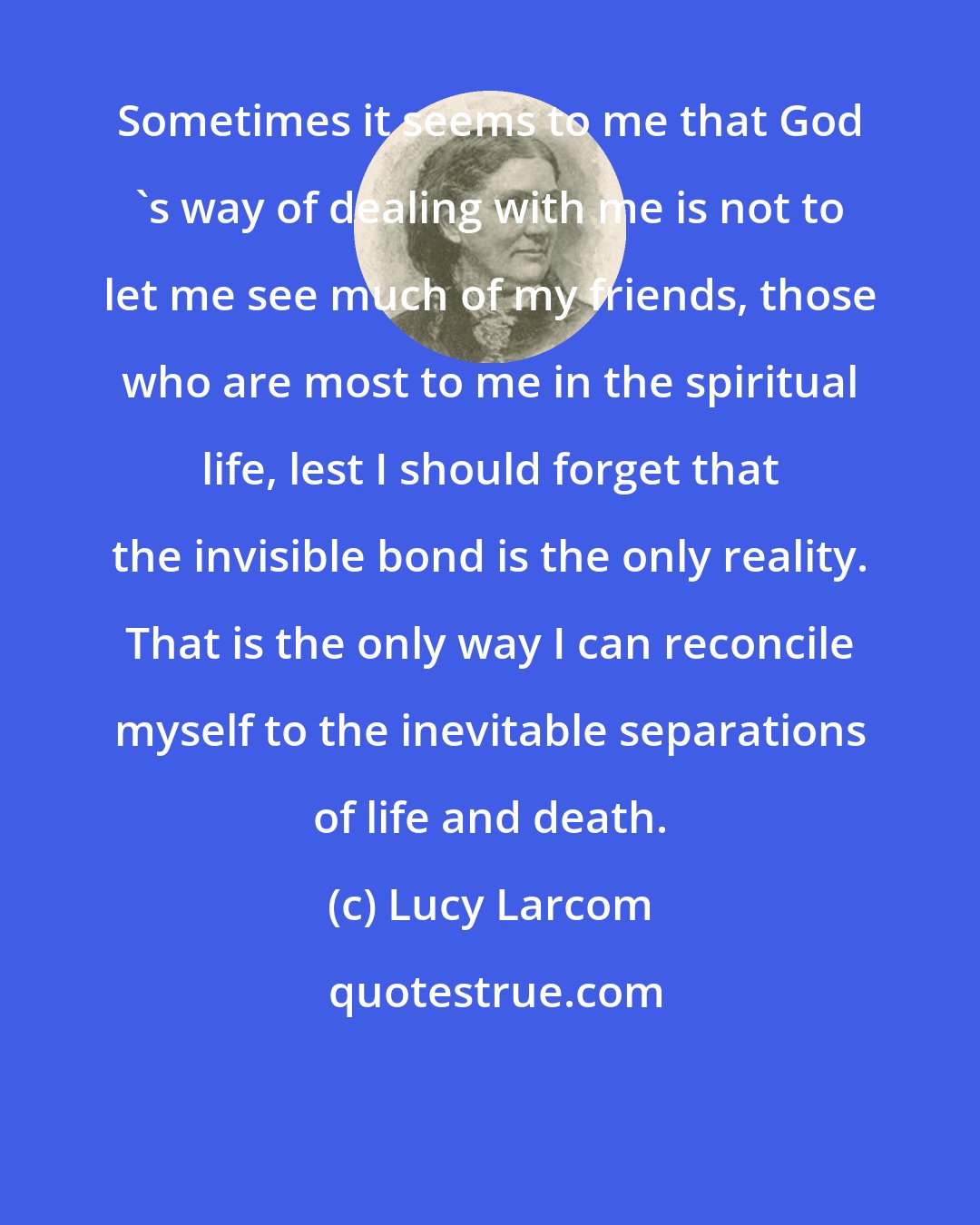 Lucy Larcom: Sometimes it seems to me that God 's way of dealing with me is not to let me see much of my friends, those who are most to me in the spiritual life, lest I should forget that the invisible bond is the only reality. That is the only way I can reconcile myself to the inevitable separations of life and death.