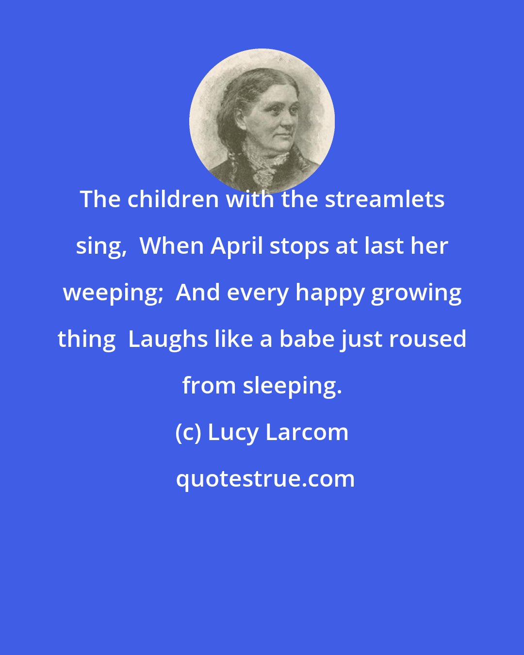 Lucy Larcom: The children with the streamlets sing,  When April stops at last her weeping;  And every happy growing thing  Laughs like a babe just roused from sleeping.