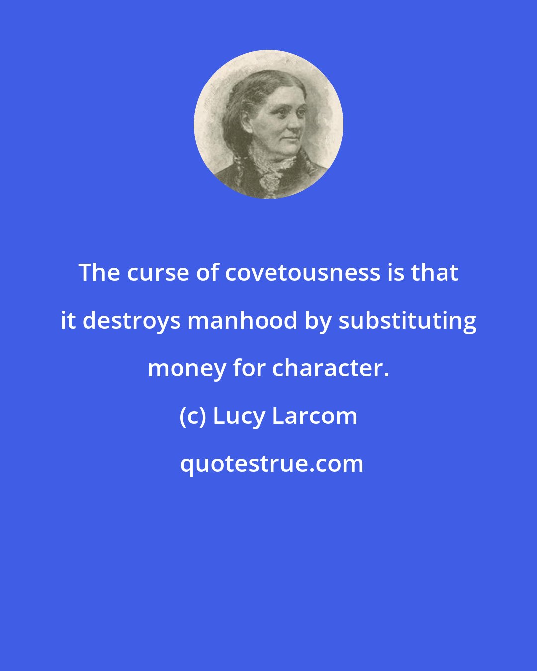 Lucy Larcom: The curse of covetousness is that it destroys manhood by substituting money for character.