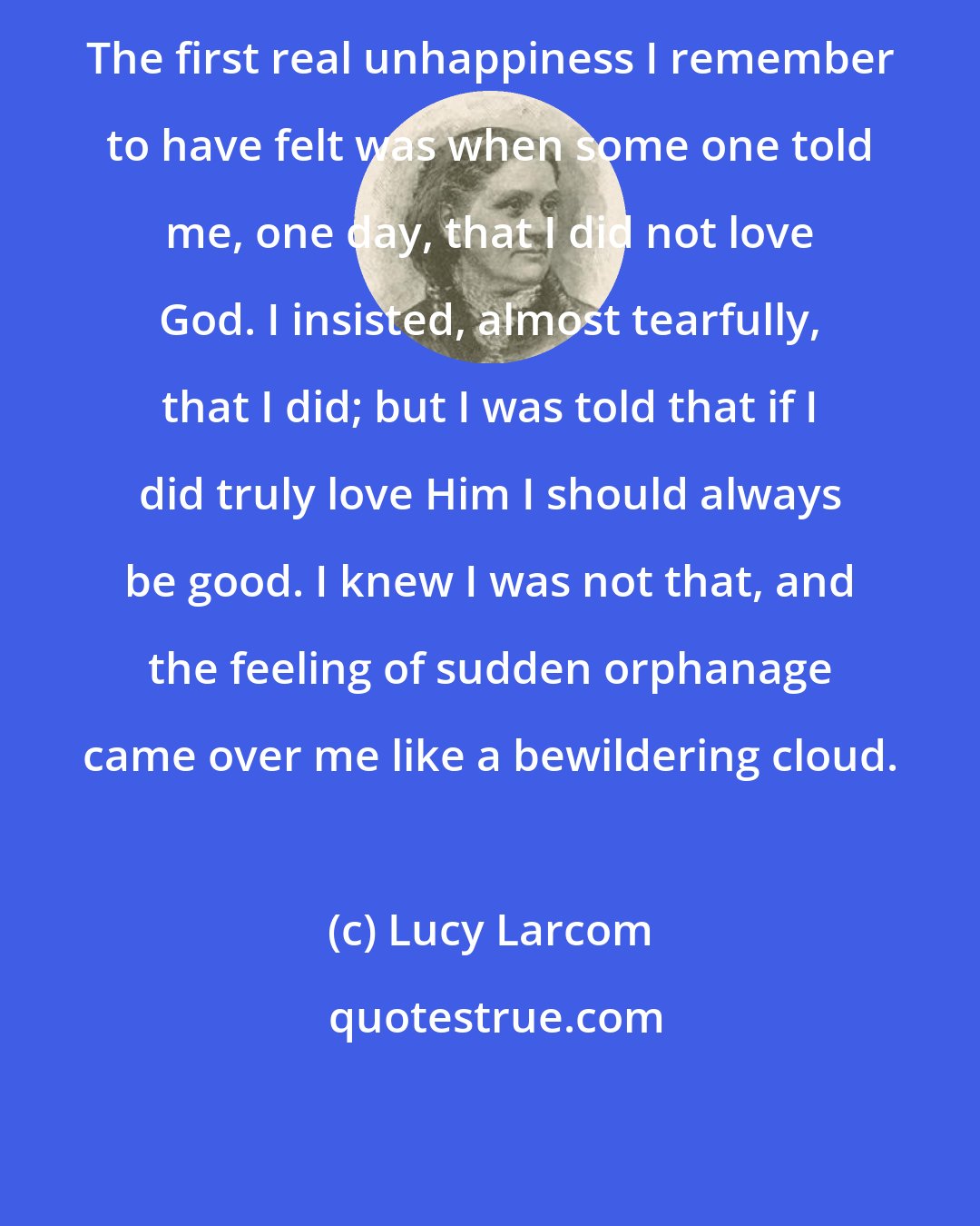 Lucy Larcom: The first real unhappiness I remember to have felt was when some one told me, one day, that I did not love God. I insisted, almost tearfully, that I did; but I was told that if I did truly love Him I should always be good. I knew I was not that, and the feeling of sudden orphanage came over me like a bewildering cloud.