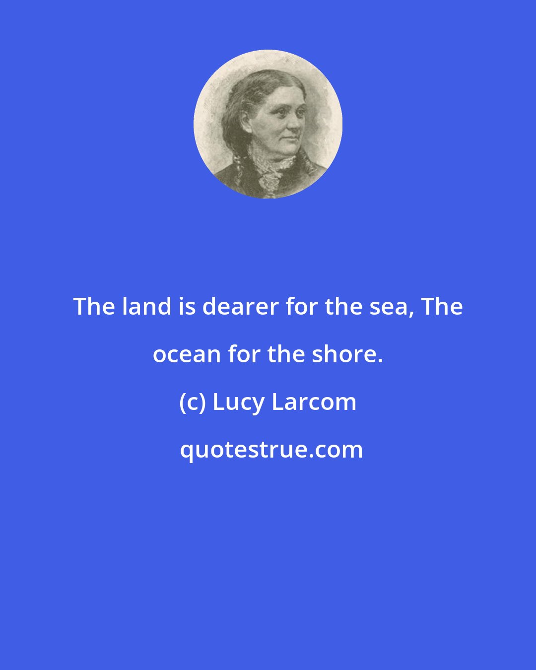 Lucy Larcom: The land is dearer for the sea, The ocean for the shore.