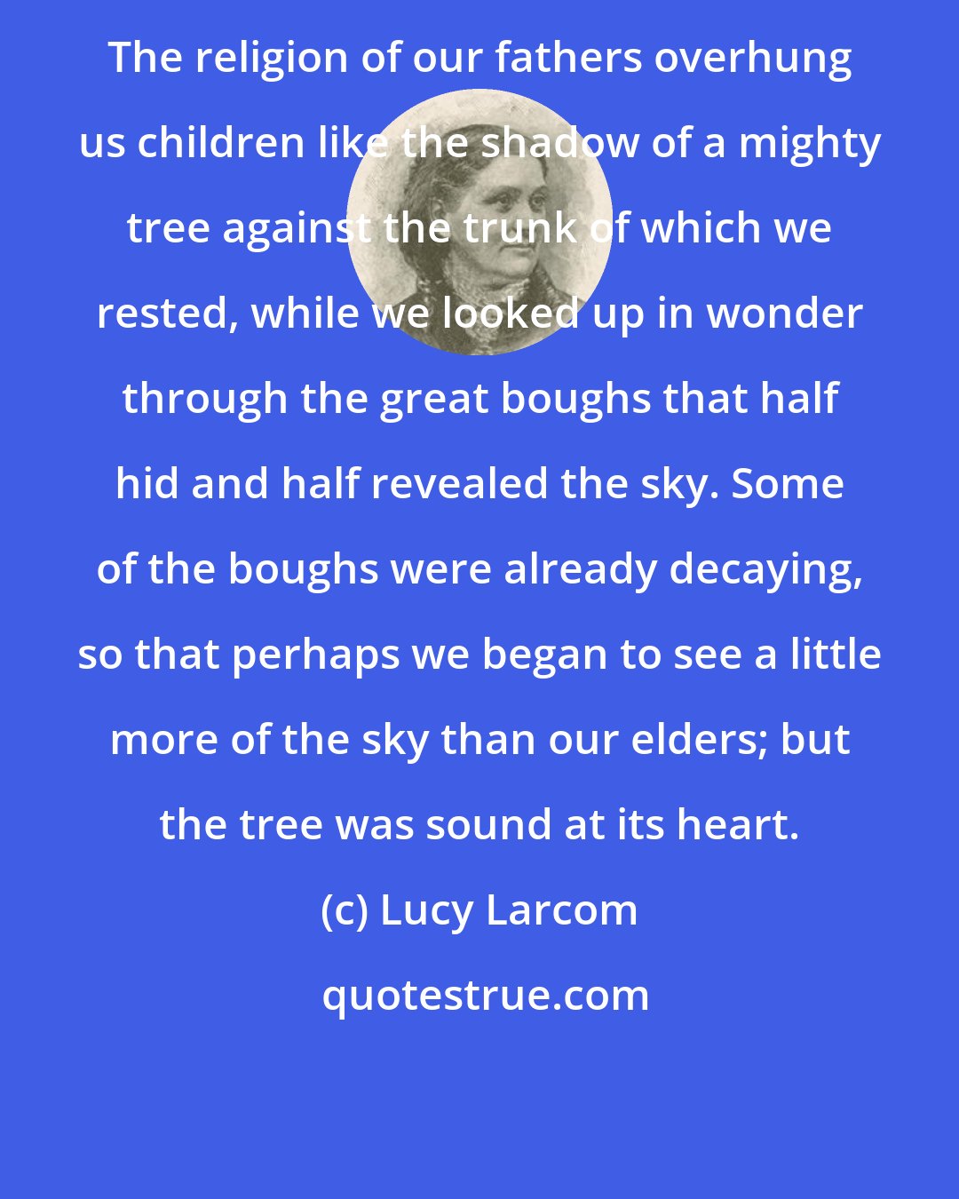 Lucy Larcom: The religion of our fathers overhung us children like the shadow of a mighty tree against the trunk of which we rested, while we looked up in wonder through the great boughs that half hid and half revealed the sky. Some of the boughs were already decaying, so that perhaps we began to see a little more of the sky than our elders; but the tree was sound at its heart.