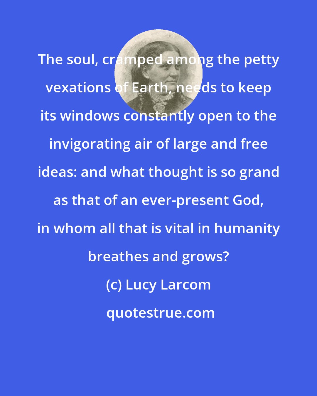 Lucy Larcom: The soul, cramped among the petty vexations of Earth, needs to keep its windows constantly open to the invigorating air of large and free ideas: and what thought is so grand as that of an ever-present God, in whom all that is vital in humanity breathes and grows?