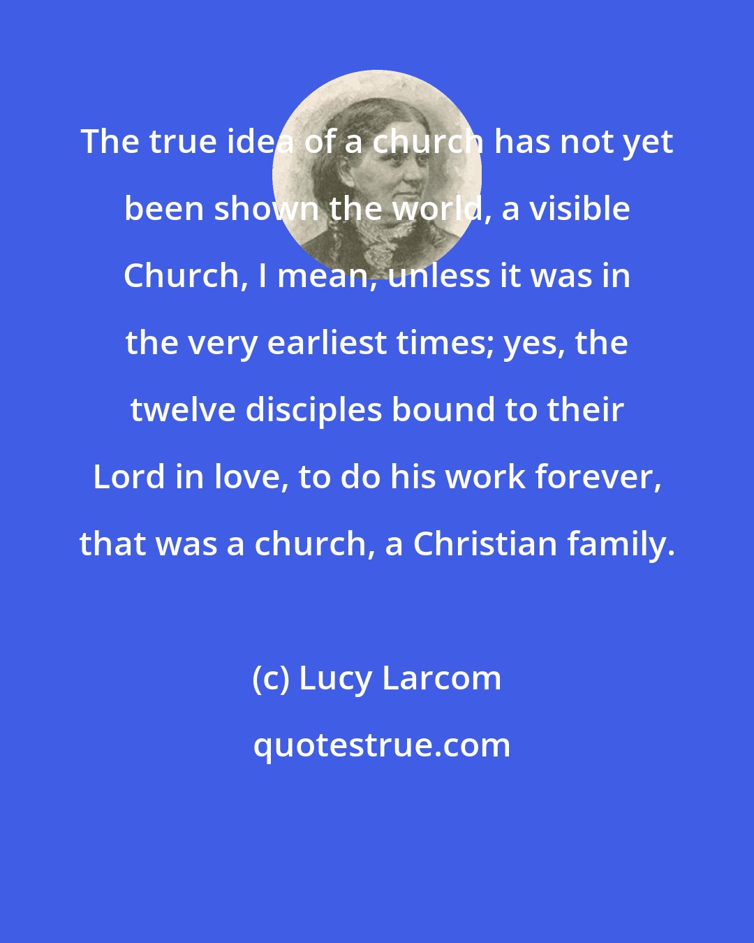 Lucy Larcom: The true idea of a church has not yet been shown the world, a visible Church, I mean, unless it was in the very earliest times; yes, the twelve disciples bound to their Lord in love, to do his work forever, that was a church, a Christian family.